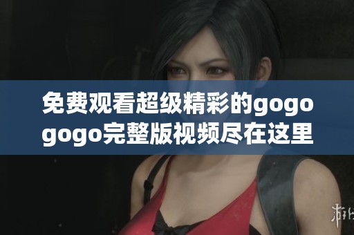 免费观看超级精彩的gogogogo完整版视频尽在这里