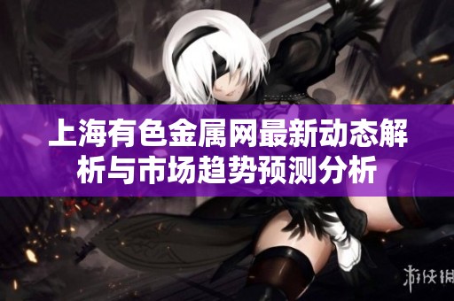 上海有色金属网最新动态解析与市场趋势预测分析