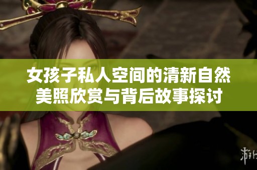 女孩子私人空间的清新自然美照欣赏与背后故事探讨