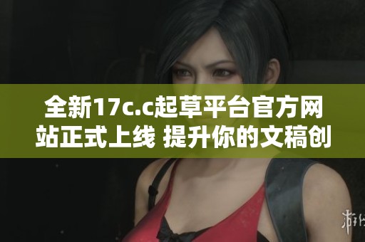 全新17c.c起草平台官方网站正式上线 提升你的文稿创作体验