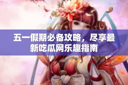 五一假期必备攻略，尽享最新吃瓜网乐趣指南