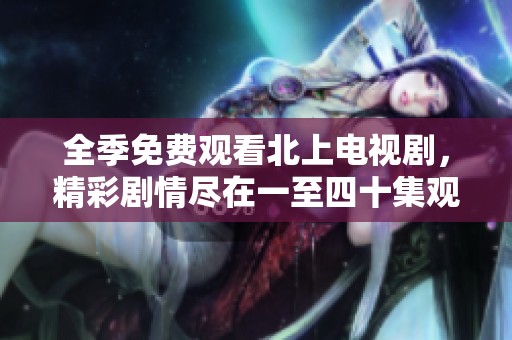全季免费观看北上电视剧，精彩剧情尽在一至四十集观看体验