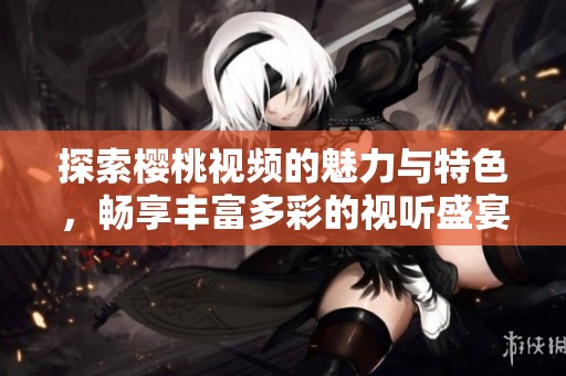 探索樱桃视频的魅力与特色，畅享丰富多彩的视听盛宴