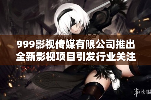 999影视传媒有限公司推出全新影视项目引发行业关注