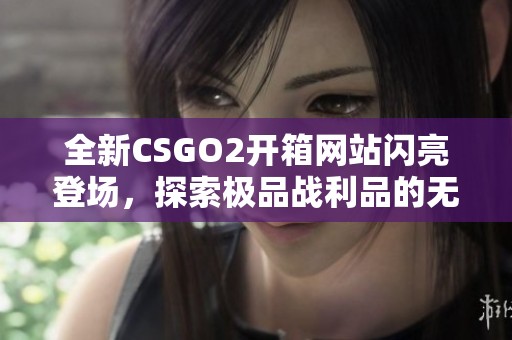 全新CSGO2开箱网站闪亮登场，探索极品战利品的无限可能