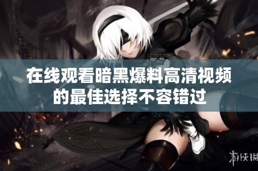 在线观看暗黑爆料高清视频的最佳选择不容错过