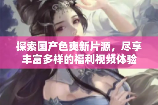 探索国产色爽新片源，尽享丰富多样的福利视频体验