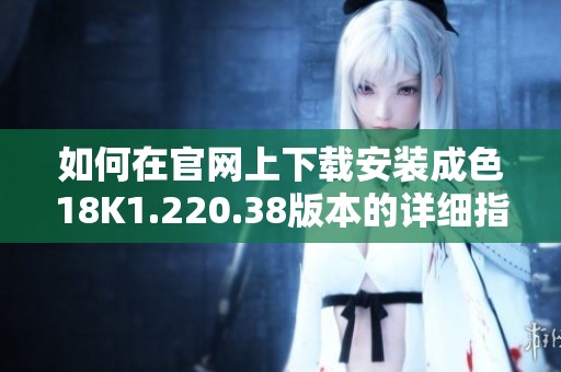 如何在官网上下载安装成色18K1.220.38版本的详细指南