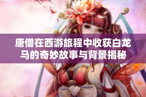 唐僧在西游旅程中收获白龙马的奇妙故事与背景揭秘