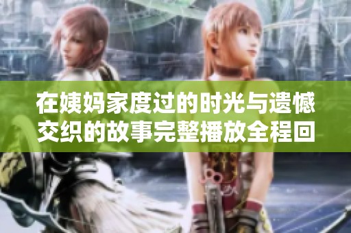 在姨妈家度过的时光与遗憾交织的故事完整播放全程回顾