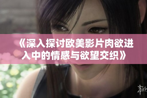 《深入探讨欧美影片肉欲进入中的情感与欲望交织》