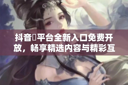 抖音抈平台全新入口免费开放，畅享精选内容与精彩互动