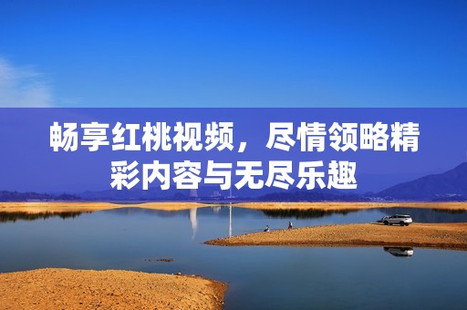 畅享红桃视频，尽情领略精彩内容与无尽乐趣