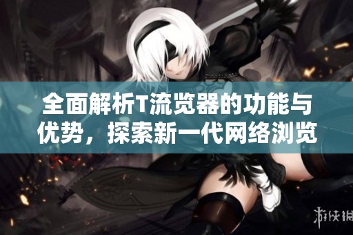 全面解析T流览器的功能与优势，探索新一代网络浏览体验