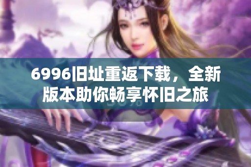 6996旧址重返下载，全新版本助你畅享怀旧之旅