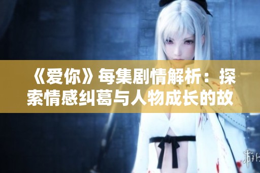 《爱你》每集剧情解析：探索情感纠葛与人物成长的故事旅程