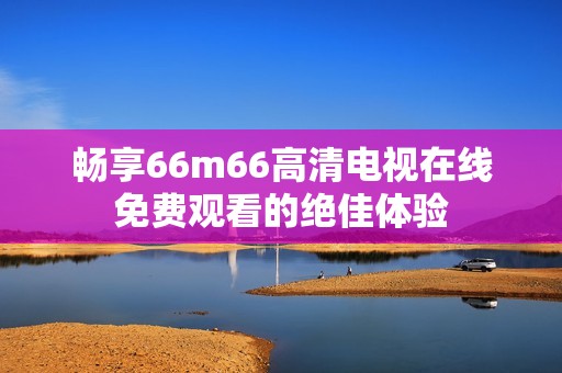 畅享66m66高清电视在线免费观看的绝佳体验