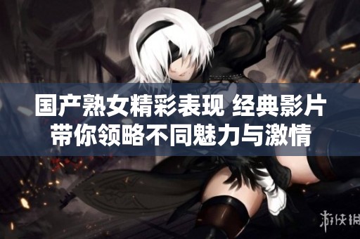 国产熟女精彩表现 经典影片带你领略不同魅力与激情