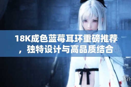 18K成色蓝莓耳环重磅推荐，独特设计与高品质结合