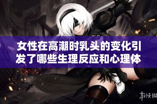 女性在高潮时乳头的变化引发了哪些生理反应和心理体验