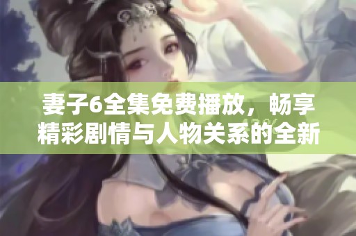 妻子6全集免费播放，畅享精彩剧情与人物关系的全新体验