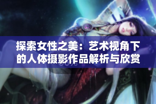 探索女性之美：艺术视角下的人体摄影作品解析与欣赏