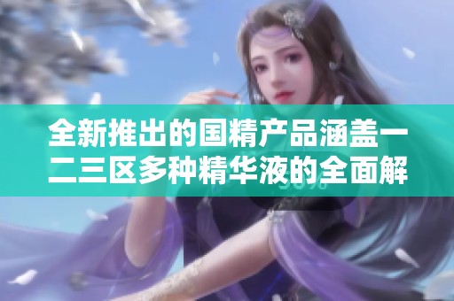 全新推出的国精产品涵盖一二三区多种精华液的全面解读