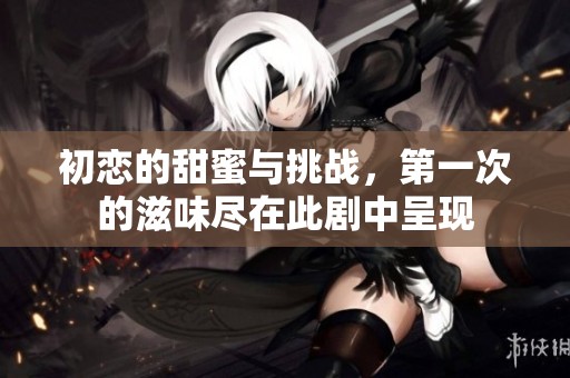 初恋的甜蜜与挑战，第一次的滋味尽在此剧中呈现