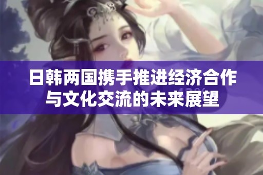 日韩两国携手推进经济合作与文化交流的未来展望