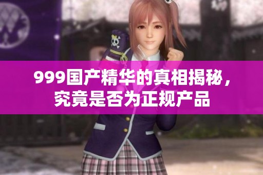 999国产精华的真相揭秘，究竟是否为正规产品