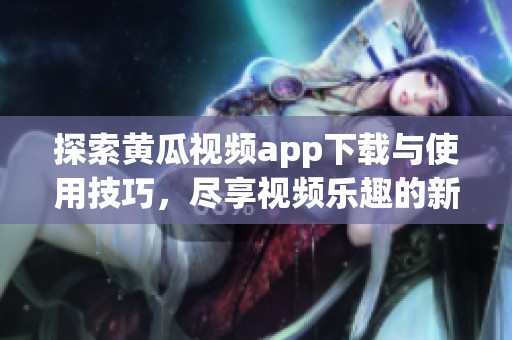 探索黄瓜视频app下载与使用技巧，尽享视频乐趣的新体验