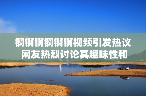 锕锕锕锕锕锕视频引发热议 网友热烈讨论其趣味性和观赏性