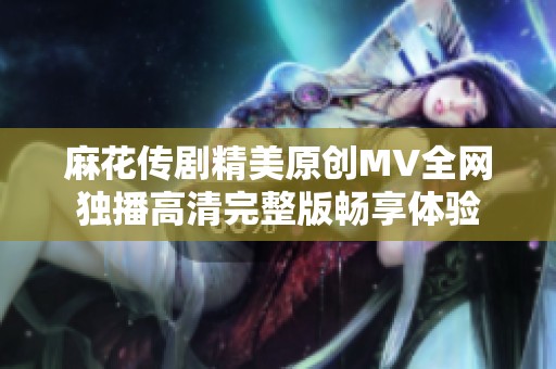 麻花传剧精美原创MV全网独播高清完整版畅享体验