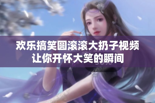 欢乐搞笑圆滚滚大扔子视频让你开怀大笑的瞬间