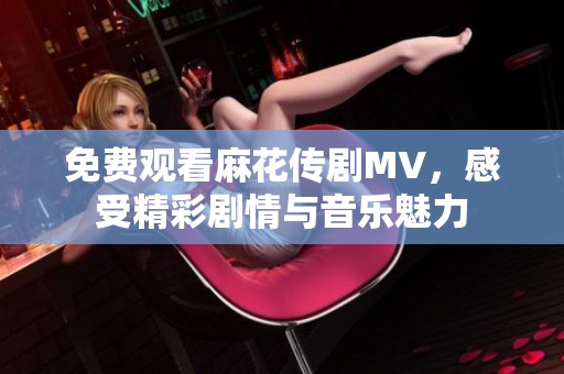 免费观看麻花传剧MV，感受精彩剧情与音乐魅力