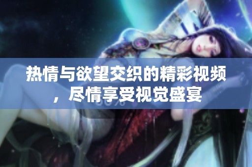 热情与欲望交织的精彩视频，尽情享受视觉盛宴