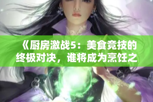 《厨房激战5：美食竞技的终极对决，谁将成为烹饪之王》