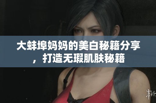 大蚌埠妈妈的美白秘籍分享，打造无瑕肌肤秘籍