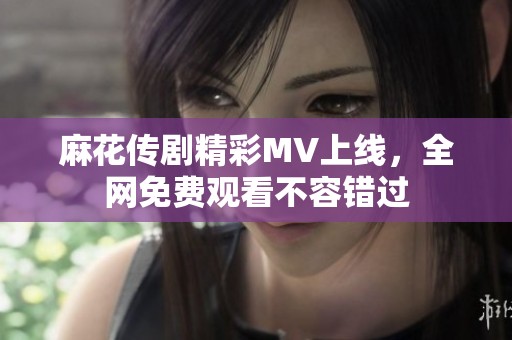 麻花传剧精彩MV上线，全网免费观看不容错过