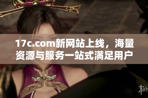 17c.com新网站上线，海量资源与服务一站式满足用户需求