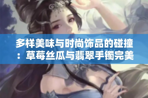多样美味与时尚饰品的碰撞：草莓丝瓜与翡翠手镯完美结合