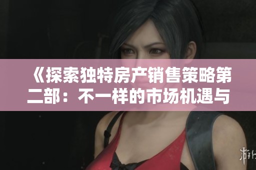 《探索独特房产销售策略第二部：不一样的市场机遇与挑战》
