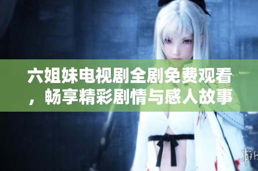 六姐妹电视剧全剧免费观看，畅享精彩剧情与感人故事