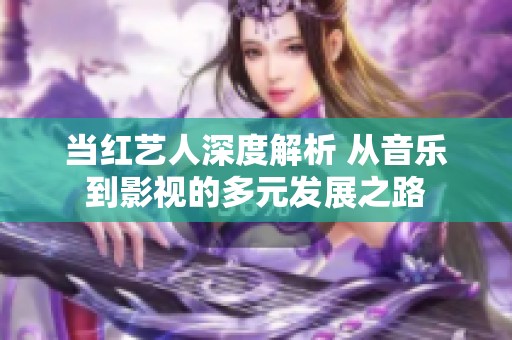 当红艺人深度解析 从音乐到影视的多元发展之路
