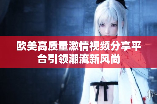 欧美高质量激情视频分享平台引领潮流新风尚