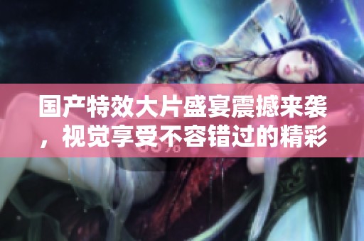 国产特效大片盛宴震撼来袭，视觉享受不容错过的精彩影片推荐