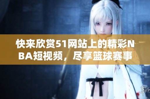 快来欣赏51网站上的精彩NBA短视频，尽享篮球赛事魅力与乐趣