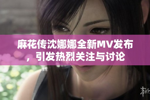 麻花传沈娜娜全新MV发布，引发热烈关注与讨论