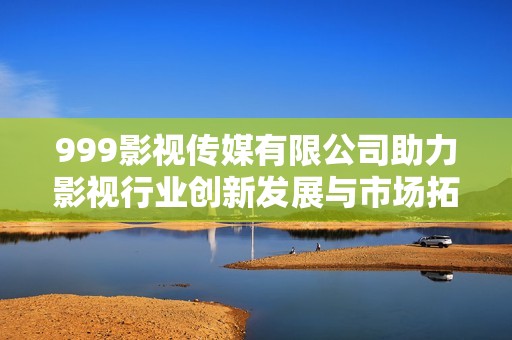 999影视传媒有限公司助力影视行业创新发展与市场拓展