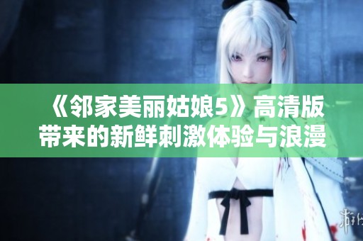 《邻家美丽姑娘5》高清版带来的新鲜刺激体验与浪漫故事全解析